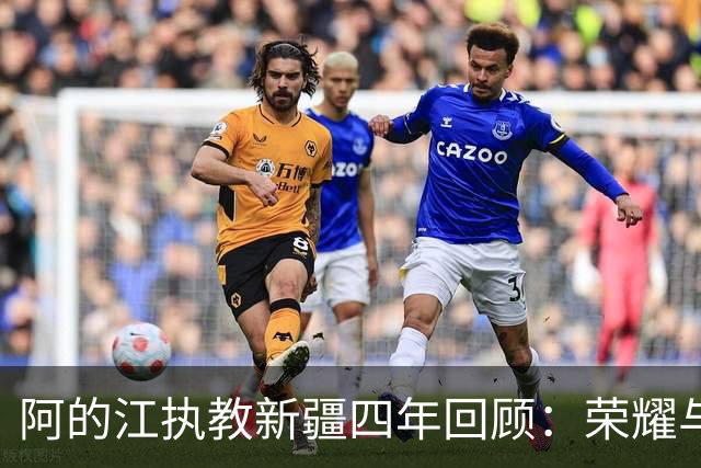 阿的江执教新疆四年回顾：荣耀与挑战交织的道路