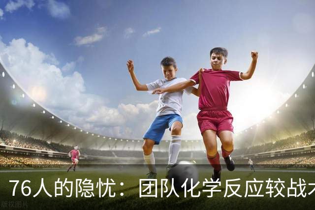 76人的隐忧：团队化学反应较战术更为关键